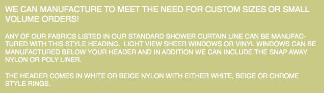 WE CAN MANUFACTURE TO MEET THE NEED FOR CUSTOM SIZES OR SMALL VOLUME ORDERS! ANY OF OUR FABRICS LISTED IN OUR STANDARD SHOWER CURTAIN LINE CAN BE MANUFAC-TURED WITH THIS STYLE HEADING. LIGHT VIEW SHEER WINDOWS OR VINYL WINDOWS CAN BE MANUFACTURED BELOW YOUR HEADER AND IN ADDITION WE CAN INCLUDE THE SNAP AWAY NYLON OR POLY LINER. THE HEADER COMES IN WHITE OR BEIGE NYLON WITH EITHER WHITE, BEIGE OR CHROME STYLE RINGS.
