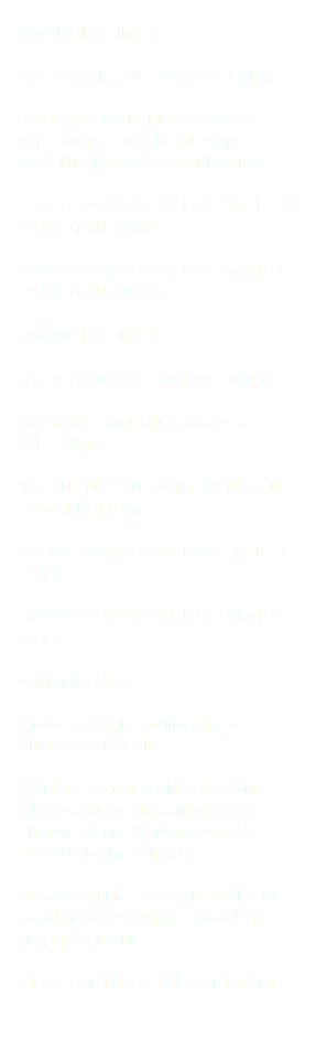 150 POLY LINER MODEL # HK-150P—150 POLY LINER MATERIAL: 150 DENIER POLYESTER WITH WATER REPELLENCY ONE WEIGHT ON EACH END AT BOTTOM STOCK: 72” WIDE X 74” LONG WHITE / BEIGE / BLUE / KHAKI STOCK: 36” WIDE X 74” LONG WHITE / BEIGE / BLUE / KHAKI 300 POLY LINER MODEL # HK-300P—300 POLY LINER MATERIAL: 300 DENIER POLYESTER WITH WATER REPELLENCY ONE WEIGHT ON EACH END AT BOTTOM STOCK: 72” WIDE X 74” LONG WHITE / BEIGE STOCK: 36” WIDE X 74” LONG WHITE / BEIGE Optional Features: Rings – Available in white, beige or chrome plastic finish. Window – Light view window or a vinyl window could be placed in any of our shower curtains. Windows would be placed below the 6” header. Snap Away Liner – Available in polyester or nylon. Allows for quick removal for frequent laundering. Please contact us for details and pricing. 